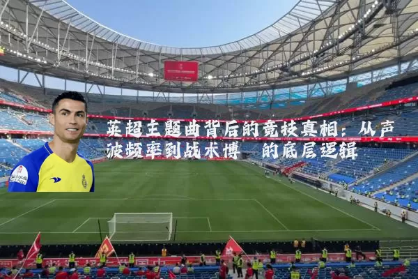 英超主题曲背后的竞技真相:从声波频率到战术博弈的底层逻辑