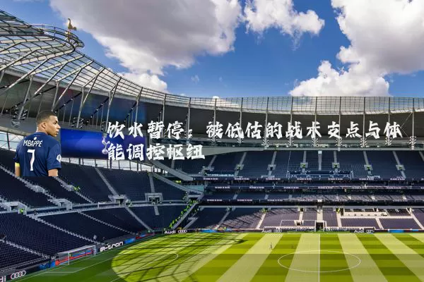 饮水暂停：被低估的战术支点与体能调控枢纽