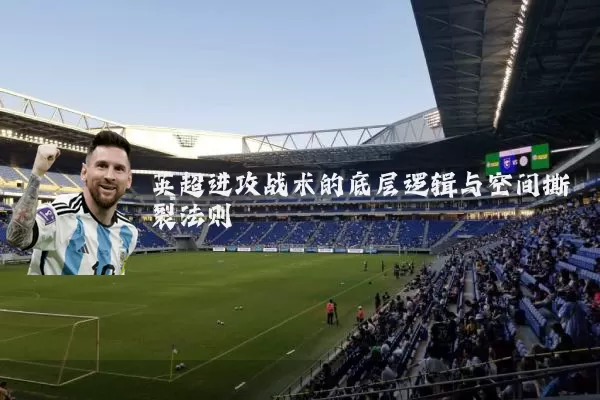 英超进攻战术的底层逻辑与空间撕裂法则